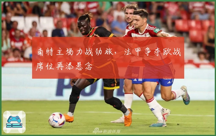 南特主场力战劲旅，法甲争夺欧战席位再添悬念