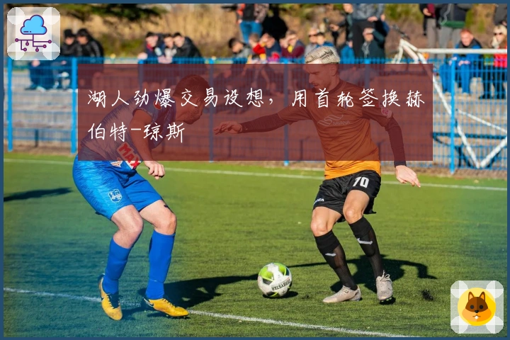 湖人劲爆交易设想，用首轮签换赫伯特-琼斯