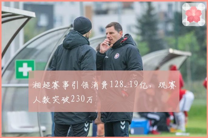 湘超赛事引领消费128.19亿，观赛人数突破230万