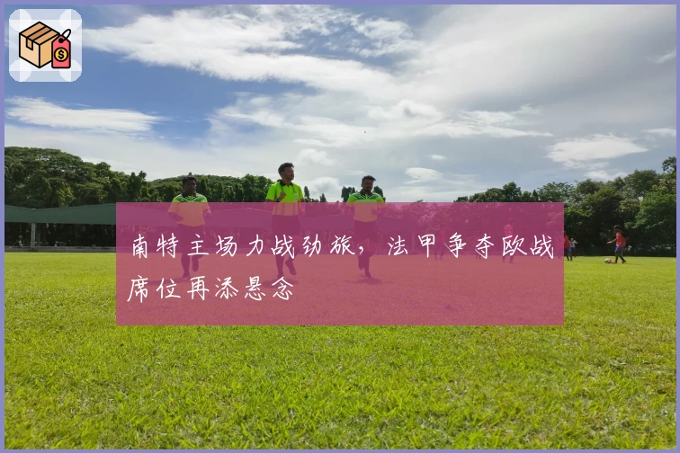 南特主场力战劲旅，法甲争夺欧战席位再添悬念