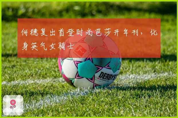 何穗复出首登时尚芭莎开年刊，化身英气女骑士