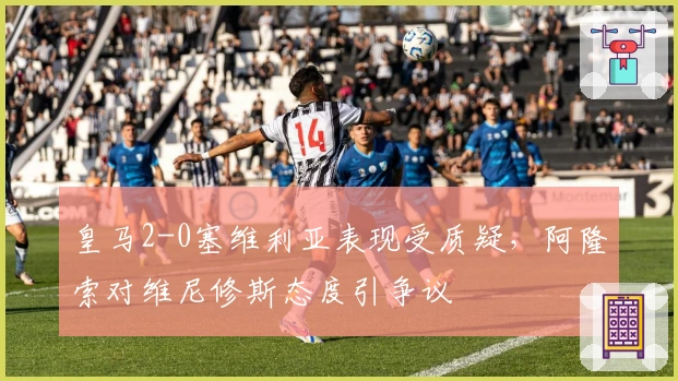 皇马2-0塞维利亚表现受质疑，阿隆索对维尼修斯态度引争议