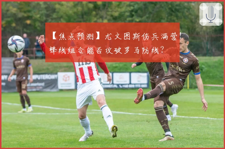 【焦点预测】尤文图斯伤兵满营！锋线组合能否攻破罗马防线？